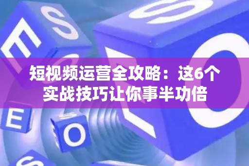 短视频运营全攻略：这6个实战技巧让你事半功倍